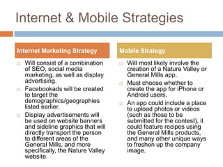 Internet & Mobile Strategies

Internet Marketing Strategy           Mobile Strategy
   Will consist of a combination        Will most likely involve the
    of SEO, social media                  creation of a Nature Valley or
    marketing, as well as display         General Mills app.
    advertising.                         Must choose whether to
   Facebookads will be created           create the app for iPhone or
    to target the                         Android users.
    demographics/geographies             An app could include a place
    listed earlier.                       to upload photos or videos
   Display advertisements will           (such as those to be
    be used on website banners            submitted for the contest), it
    and sideline graphics that will       could feature recipes using
    directly transport the person         the General Mills products,
    to different areas of the             and many other unique ways
    General Mills, and more               to freshen up the company
    specifically, the Nature Valley       image.
    website.
 