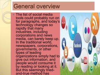 General overview
   The list of social media
    tools could probably run on
    for paragraphs, and today’s
    technology changes so
    rapidly that many
    industries, including
    corporations and news
    media, can barely keep up.
    In the traditional world,
    newspapers, corporations,
    governments, or other
    types of leading
    organizations simply had to
    give out information, and
    people would consume it
    by reading or looking at it.
    But this seemingly tried-
    and-true method has
 