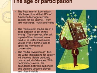 The age of participation
 The Pew Internet & American
  Life Project found that 57% of
  American teenagers create
  content for the internet—from
  text to pictures, music and video
  .
 The mainstream media are in a
  good position to get things
  wrong.‖ The observer, after all,
  is part of the observation—a
  product of institutional media
  values even if he/she tries to
  apply the new rules of
  conversation.
 The media revolution of 1448,
  the wider implications for society
  will become visible gradually
  over a period of decades. With
  participatory media, the
  boundaries between audiences
  and creators become blurred
  and often invisible .
 