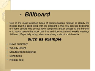 - Billboard
   One of the most forgotten types of communication medium is clearly the
    mediaa But the good thing with the billboard is that you can use billboards
    to inform people who do not have computers and/or access to the Intranet
    or to reach people that work part time and does not attend weekly meetings
    .billboard. Especially today, when everything is about social media .

                     such as example
   News summary
   Weekly letters
   Minutes from meetings
   Schedules
   Holiday lists
 