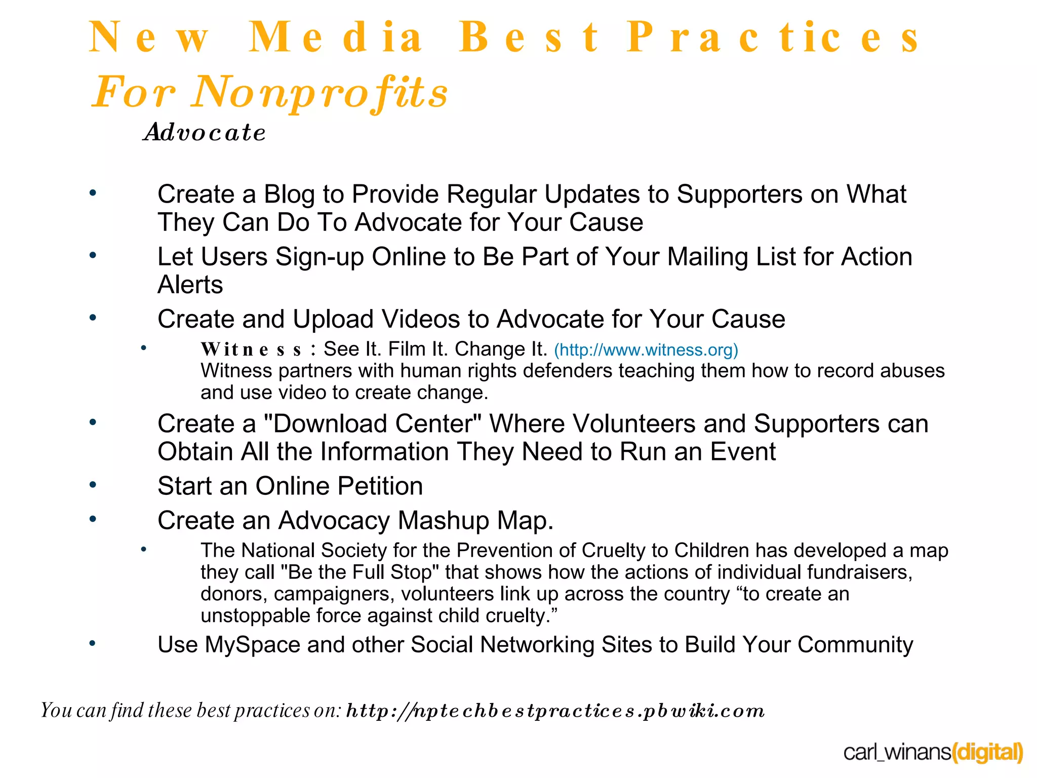 New Media Best Practices  For Nonprofits Advocate  Create a Blog to Provide Regular Updates to Supporters on What They Can Do To Advocate for Your Cause Let Users Sign-up Online to Be Part of Your Mailing List for Action Alerts Create and Upload Videos to Advocate for Your Cause Witness:  See It. Film It. Change It.  (http://www.witness.org) Witness partners with human rights defenders teaching them how to record abuses and use video to create change. Create a "Download Center" Where Volunteers and Supporters can Obtain All the Information They Need to Run an Event Start an Online Petition Create an Advocacy Mashup Map. The National Society for the Prevention of Cruelty to Children has developed a map they call "Be the Full Stop" that shows how the actions of individual fundraisers, donors, campaigners, volunteers link up across the country “to create an unstoppable force against child cruelty.” Use MySpace and other Social Networking Sites to Build Your Community You can find these best practices on:  http://nptechbestpractices.pbwiki.com 