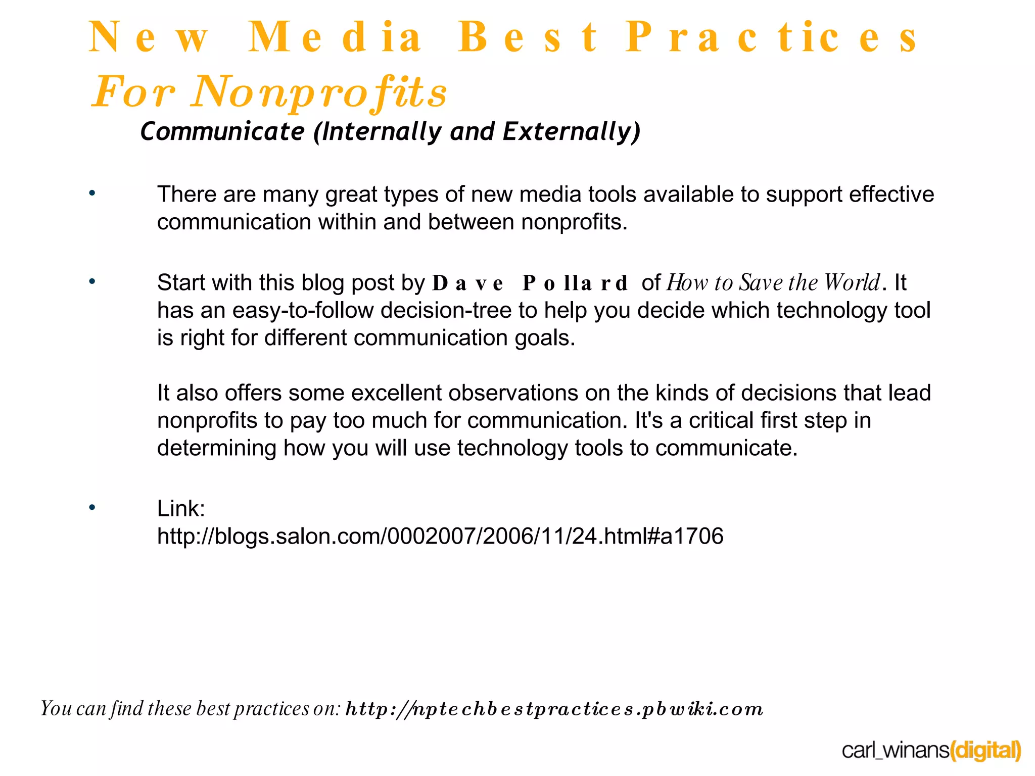New Media Best Practices  For Nonprofits Communicate (Internally and Externally) There are many great types of new media tools available to support effective communication within and between nonprofits. Start with this blog post by  Dave Pollard  of  How to Save the World . It has an easy-to-follow decision-tree to help you decide which technology tool is right for different communication goals. It also offers some excellent observations on the kinds of decisions that lead nonprofits to pay too much for communication. It's a critical first step in determining how you will use technology tools to communicate. Link: http://blogs.salon.com/0002007/2006/11/24.html#a1706 You can find these best practices on:  http://nptechbestpractices.pbwiki.com 