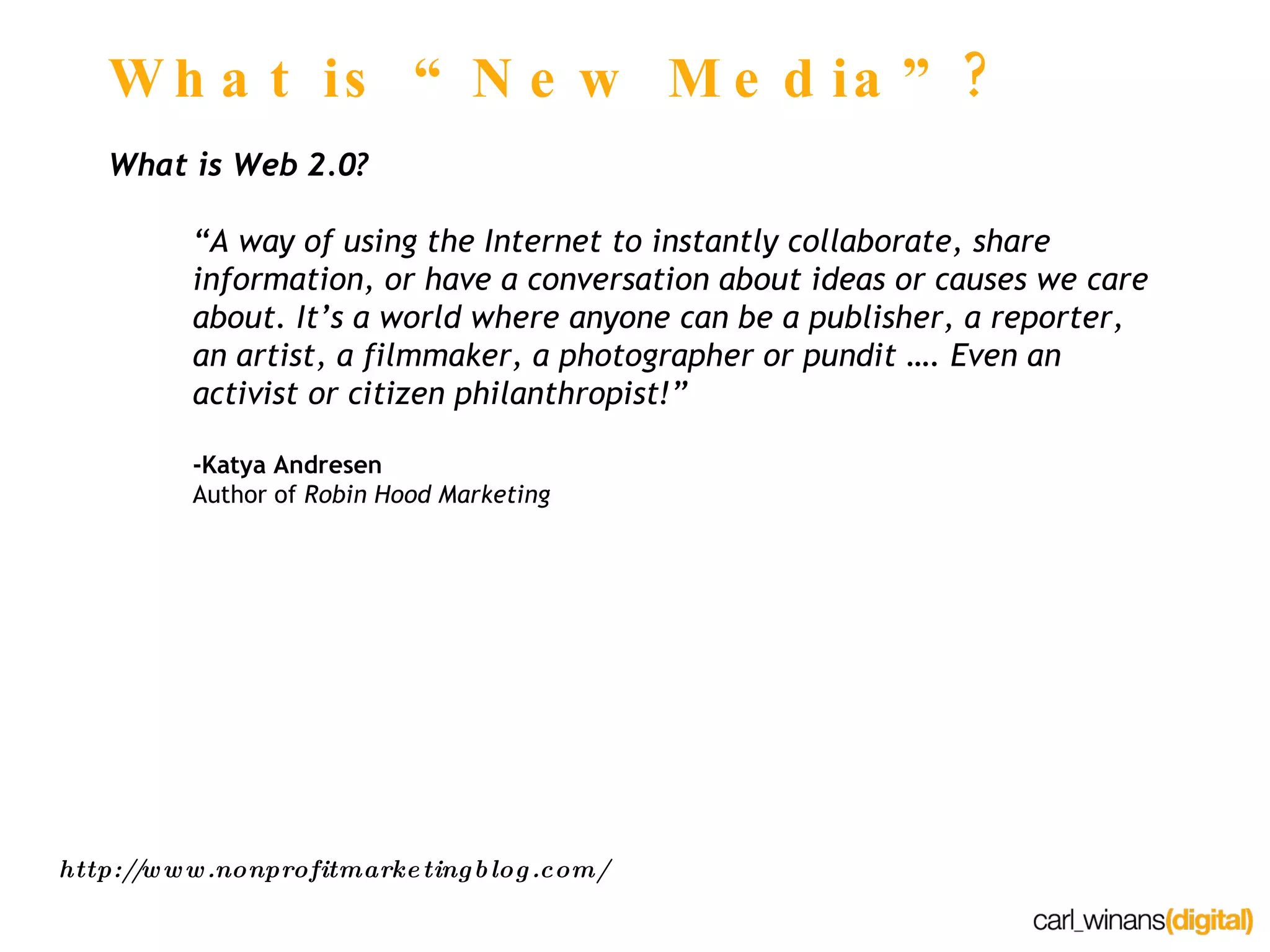 What is “New Media”? What is Web 2.0? “A way of using the Internet to instantly collaborate, share information, or have a conversation about ideas or causes we care about. It’s a world where anyone can be a publisher, a reporter, an artist, a filmmaker, a photographer or pundit …. Even an activist or citizen philanthropist!” -Katya Andresen Author of  Robin Hood Marketing http://www.nonprofitmarketingblog.com/ 