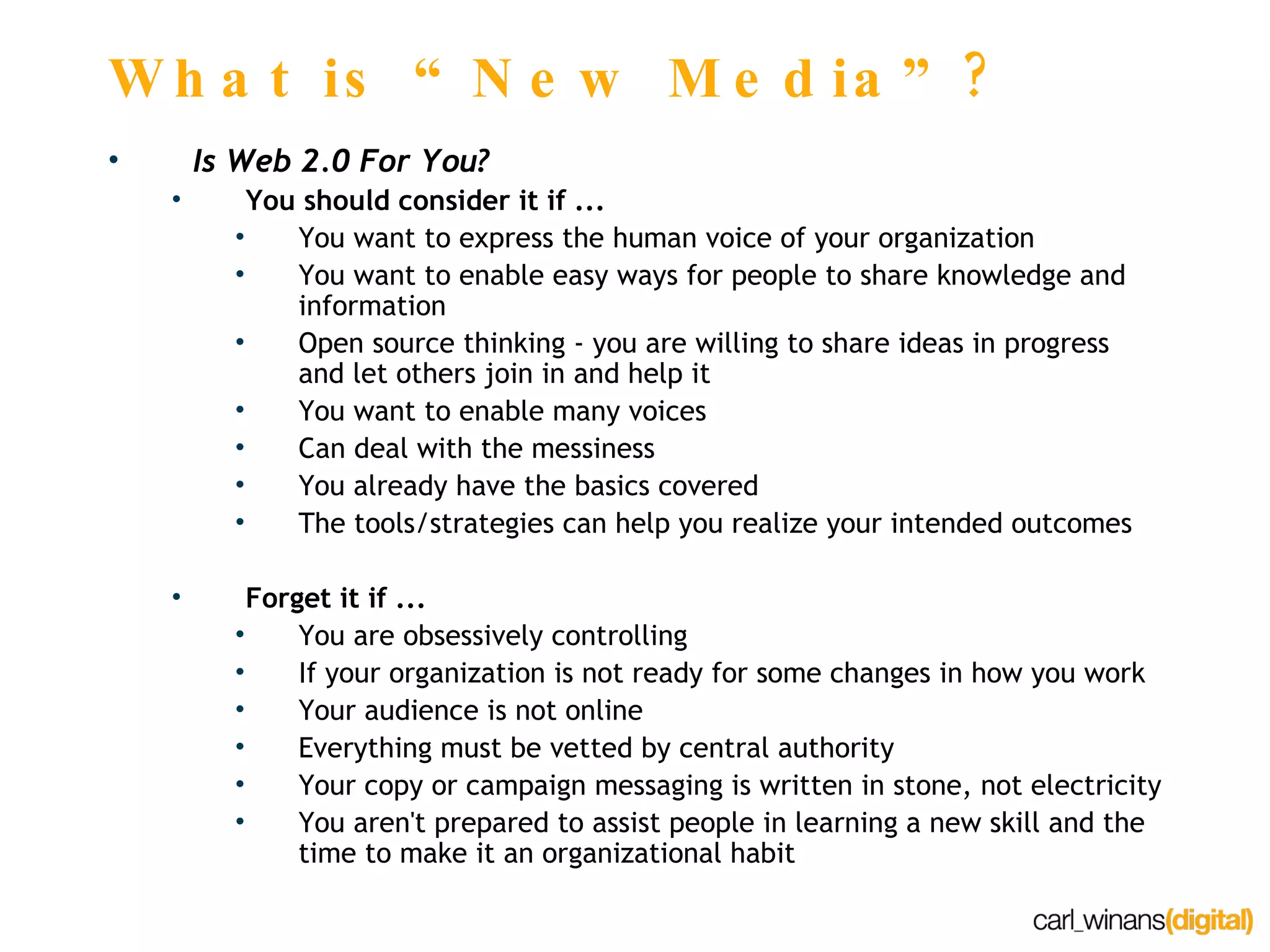 What is “New Media”? Is Web 2.0 For You? You should consider it if ... You want to express the human voice of your organization You want to enable easy ways for people to share knowledge and information Open source thinking - you are willing to share ideas in progress and let others join in and help it You want to enable many voices Can deal with the messiness You already have the basics covered The tools/strategies can help you realize your intended outcomes Forget it if ... You are obsessively controlling If your organization is not ready for some changes in how you work Your audience is not online Everything must be vetted by central authority Your copy or campaign messaging is written in stone, not electricity You aren't prepared to assist people in learning a new skill and the time to make it an organizational habit 