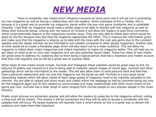 NEW MEDIA
There is constantly new media which influence everyone at some point and it will aid me in promoting
my new magazine as well as having a relationship with the readers. Some examples of this is Twitter, this is
because it is a great way to promote my magazine, bands within the pop rock genre constantly and is updatable
instantly. I feel that my magazine would need a twitter page to be able to interact with the magazine as well as
follow their favourite bands. Linking with my feature of reviews it will allow the readers to post there comments
which could potentially feature in the magazines monthly issue. They are also able to follow back which would be
good for the fan because they feel that the magazine appreciates the effort. This is improve the information given
and make sure that the magazine is staying up to date with the news with the rock pop genre due to the constant
updates and the reader will feel we are informative and reliable compared to other gossip magazines. Another idea
of mine would be to create a Facebook page which will also reach out to a wider audience. This will allow my
magazine to follow other major magazines and collect inspiration to make my magazine better. This will help you to
get ideas on what to do on your own magazine and can give potential layout ideas. These two ideas of new media
are great ways to address my audience due to them being a typical person that has a Facebook and Twitter account
that they visit regularly and so will be a great way to express ideas.
Other types of new media would include, YouTube and Instagram these websites would be great ways to link my
features of gallery and reviews to it due to being able to instantly upload images of recent gigs, concerts and other
gatherings which will be informative to the reader. This will also allow them to send pictures back and feel they
have a personal relationship with not only the magazine but the bands as well. YouTube is a very good social
networking website which will allow videos of back stage gossip of magazine news to be instantly uploaded to the
internet. You are able to upload and share music and videos within the webpage as well as comment being not only
for the magazine again but for the readers to communicate and make relationships with other music lovers of the
genre pop rock. YouTube has a wide range of users ranging from normal people to very popular people in the music
industry.
Finally smart phones are extremely popular and will allow the readers to subscribe to the magazine without visting
a shop and will be instant. This means it will be convenient and they will be able to access it constantly with the
updates that will occur. My target audience will typically have a smart phone so this is a great way to attract the
audience and make them feel important.

 