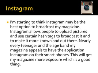 

I'm starting to think Instagram may be the
best option to broadcast my magazine.
Instagram allows people to upload pictures
and use certain hash tags to broadcast It and
to make it more known and out there. Nearly
every teenager and the age band my
magazine appeals to have the application
Instagram on their smart phones. This will get
my magazine more exposure which is a good
thing.

 