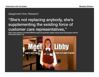 Interactive Life via Avatar Brandon Chivers 
Assignment One, Research 
“She’s not replacing anybody, she’s 
supplementing the existing force of 
customer care representatives,”! 
http://www.nytimes.com/2012/08/09/nyregion/la-guardias-digital-avatar-gives-passengers-airport-information. 
html?_r=0 
 