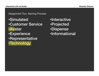 Interactive Life via Avatar Brandon Chivers 
Assignment Two, Naming Process 
• Simulated! 
• Customer Service! 
• Avatar ! 
• Experience! 
• Representative! 
• Technology! 
• Interactive! 
• Projected! 
• Dispense! 
• Informational ! 
 