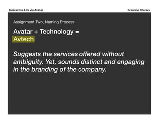 Interactive Life via Avatar Brandon Chivers 
Assignment Two, Naming Process 
Avatar + Technology = ! 
Avtech! 
Suggests the services offered without 
ambiguity. Yet, sounds distinct and engaging 
in the branding of the company. 
 