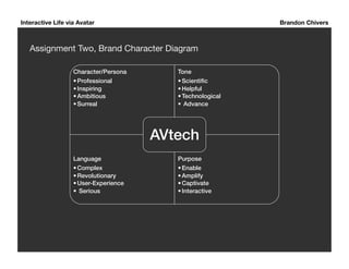 Interactive Life via Avatar Brandon Chivers 
Assignment Two, Brand Character Diagram 
Character/Persona! 
• Professional ! 
• Inspiring ! 
• Ambitious! 
• Surreal ! 
Tone! 
• Scientific! 
• Helpful! 
• Technological! 
• Advance! 
Language! 
• Complex ! 
• Revolutionary! 
• User-Experience! 
• Serious ! 
AVtech! 
Purpose! 
• Enable ! 
• Amplify! 
• Captivate ! 
• Interactive ! 
