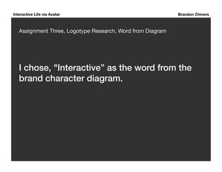 Interactive Life via Avatar Brandon Chivers 
Assignment Three, Logotype Research, Word from Diagram 
I chose, "Interactive” as the word from the 
brand character diagram.! 
 