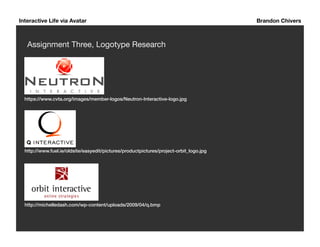 Interactive Life via Avatar Brandon Chivers 
Assignment Three, Logotype Research 
https://www.cvta.org/images/member-logos/Neutron-Interactive-logo.jpg! 
http://www.fuel.ie/oldsite/easyedit/pictures/productpictures/project-orbit_logo.jpg! 
http://michelledash.com/wp-content/uploads/2009/04/q.bmp! 
 