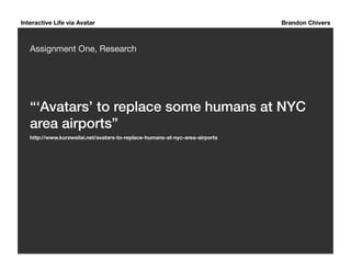 Interactive Life via Avatar Brandon Chivers 
Assignment One, Research 
“‘Avatars’ to replace some humans at NYC 
area airports”! 
http://www.kurzweilai.net/avatars-to-replace-humans-at-nyc-area-airports 
 