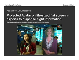 Interactive Life via Avatar Brandon Chivers 
Assignment One, Research 
Projected Avatar on life-sized flat screen in 
airports to dispense flight information. ! 
http://www.kurzweilai.net/avatars-to-replace-humans-at-nyc-area-airports 
 