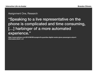 Interactive Life via Avatar Brandon Chivers 
Assignment One, Research 
“Speaking to a live representative on the 
phone is complicated and time consuming, 
[…] harbinger of a more automated 
experience.”! 
http://www.nytimes.com/2012/08/09/nyregion/la-guardias-digital-avatar-gives-passengers-airport-information. 
html?_r=0 
 