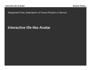 Interactive Life via Avatar Brandon Chivers 
Assignment One, Description of Future Product or Service 
Interactive life-like Avatar ! 
 