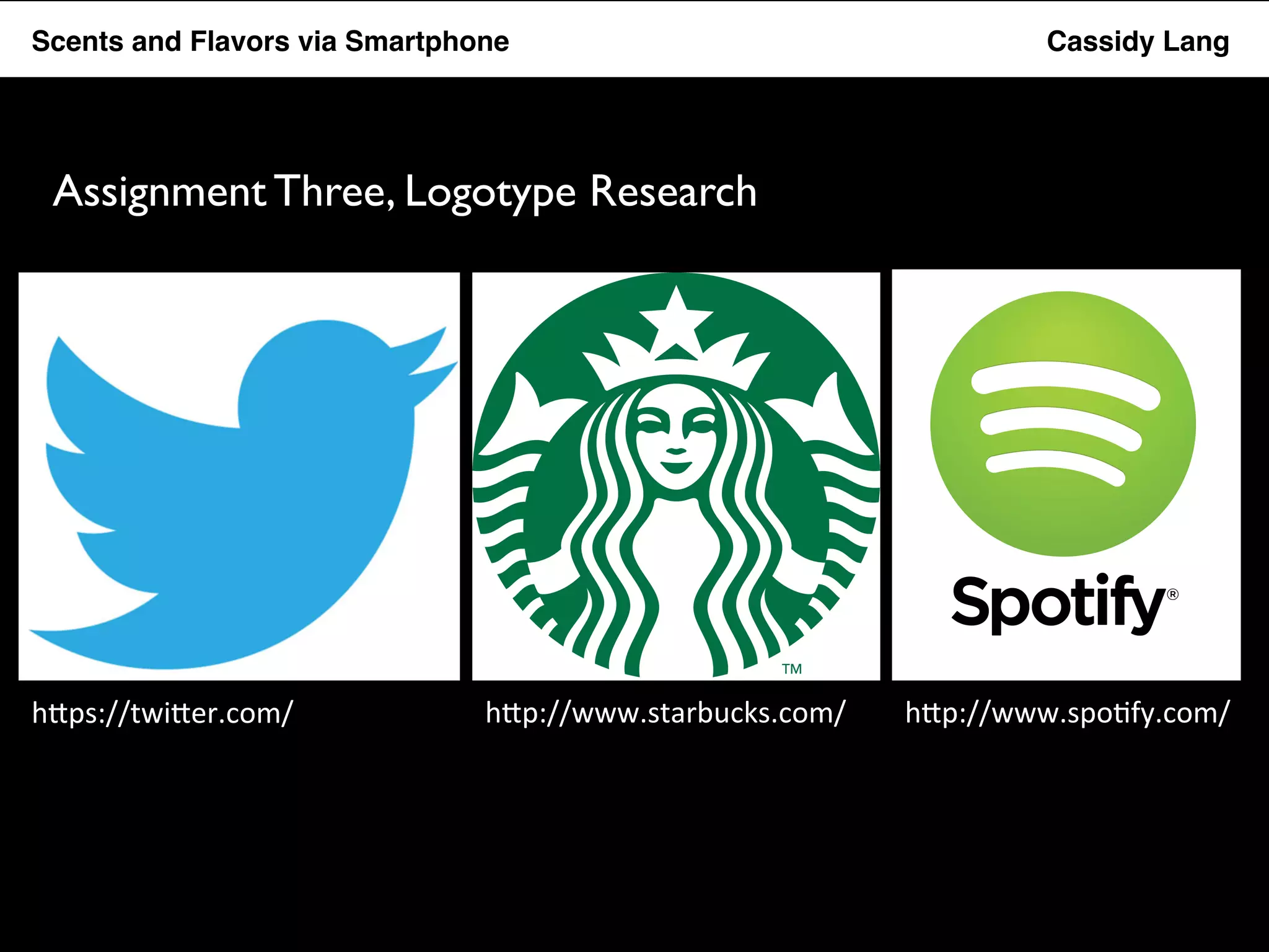 Flavor Scents Saver and Flavors App via Smartphone Cassidy Lang 
Assignment Three, Logotype Research 
h"ps://twi"er.com/ 
h"p://www.starbucks.com/ 
h"p://www.spo5fy.com/ 
 