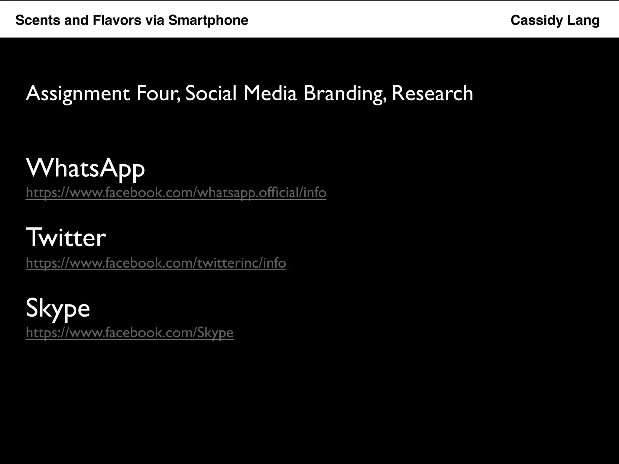 Flavor Scents Saver and Flavors App via Smartphone Cassidy Lang 
Assignment Four, Social Media Branding, Research 
WhatsApp 
https://www.facebook.com/whatsapp.official/info 
Twitter 
https://www.facebook.com/twitterinc/info 
Skype 
https://www.facebook.com/Skype 
 