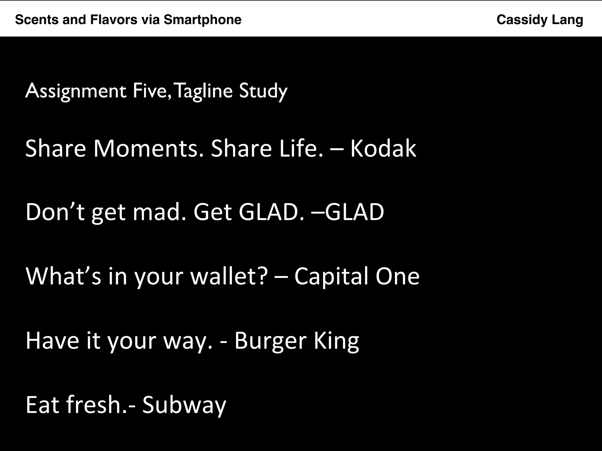 Flavor Scents Saver and Flavors App via Smartphone Cassidy Lang 
Assignment Five, Tagline Study 
Share 
Moments. 
Share 
Life. 
– 
Kodak 
Don’t 
get 
mad. 
Get 
GLAD. 
–GLAD 
What’s 
in 
your 
wallet? 
– 
Capital 
One 
Have 
it 
your 
way. 
-­‐ 
Burger 
King 
Eat 
fresh.-­‐ 
Subway 
 
