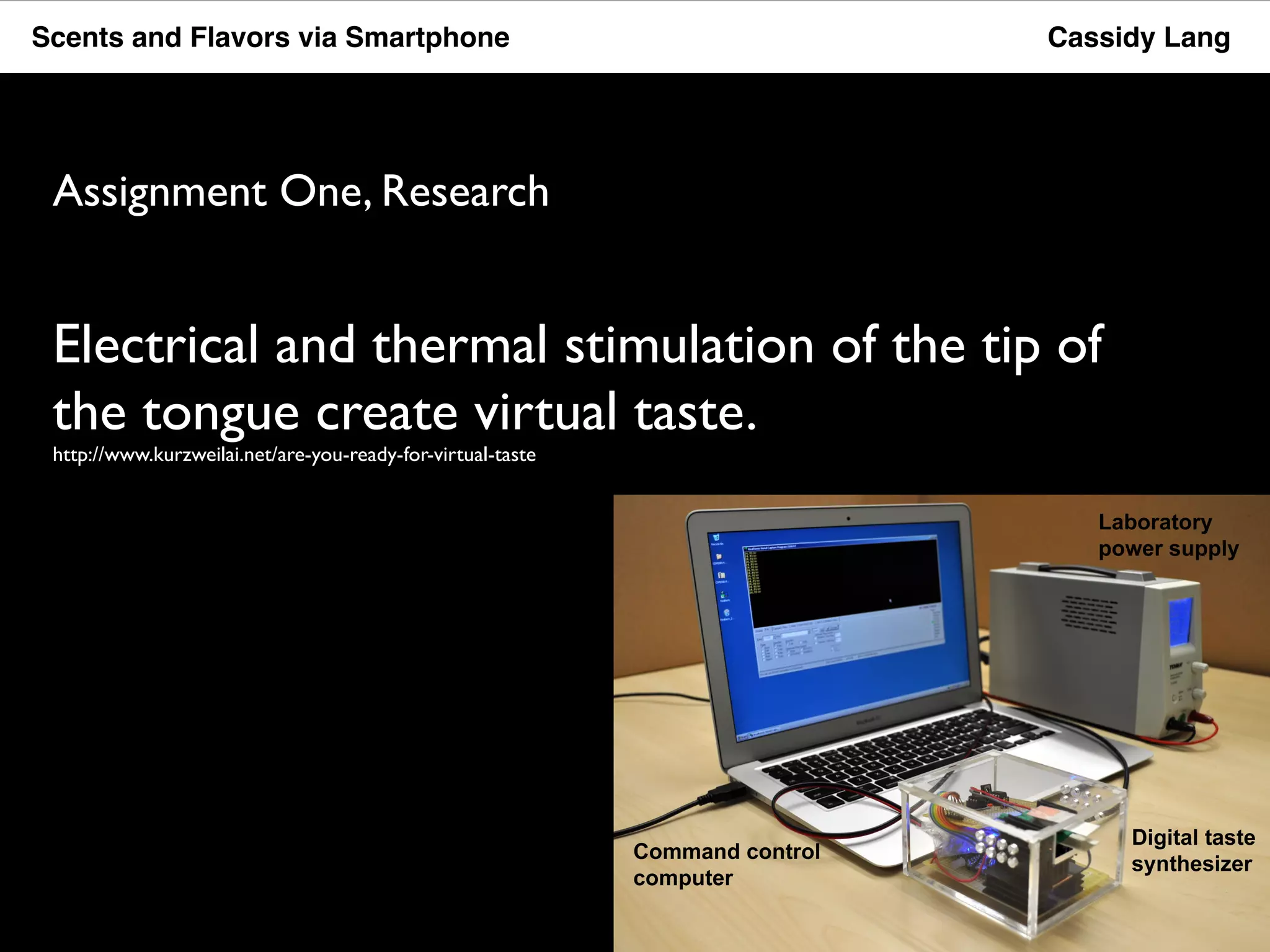 Scents and Flavors via Smartphone Cassidy Lang 
Assignment One, Research 
Electrical and thermal stimulation of the tip of 
the tongue create virtual taste. 
http://www.kurzweilai.net/are-you-ready-for-virtual-taste 
 