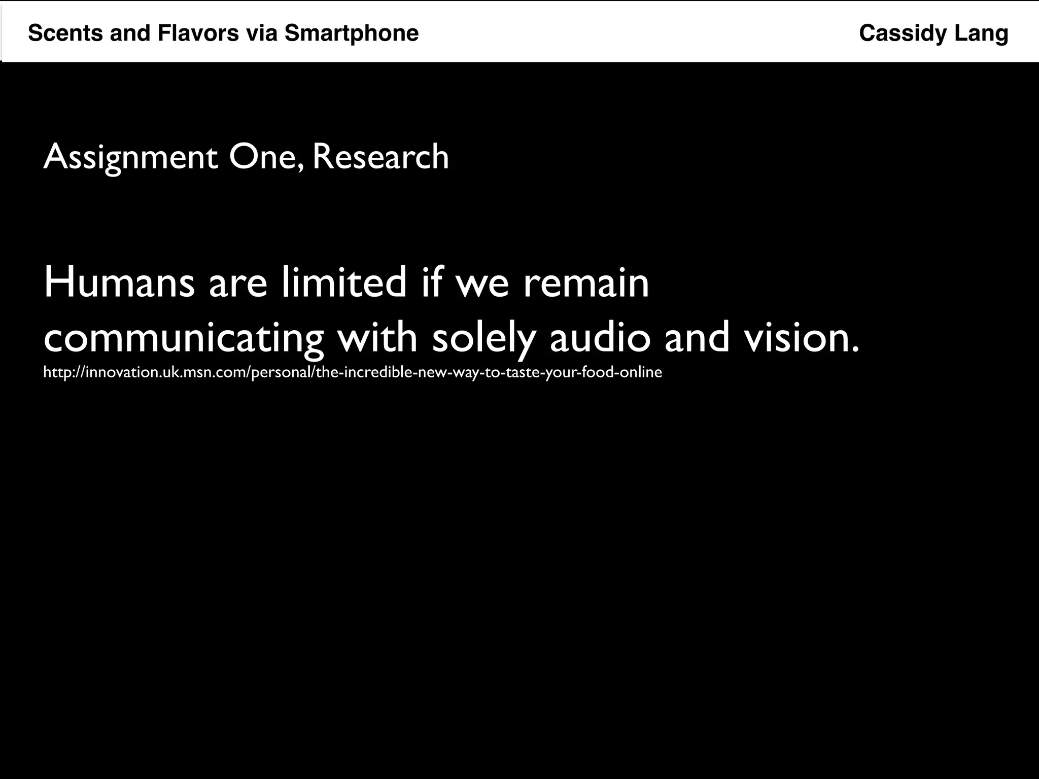 Flavor Scents Saver and Flavors App via Smartphone Cassidy Lang 
Assignment One, Research 
Humans are limited if we remain 
communicating with solely audio and vision. 
http://innovation.uk.msn.com/personal/the-incredible-new-way-to-taste-your-food-online 
 
