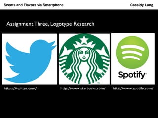 Flavor Scents Saver and Flavors App via Smartphone Cassidy Lang 
Assignment Three, Logotype Research 
h"ps://twi"er.com/ 
h"p://www.starbucks.com/ 
h"p://www.spo5fy.com/ 
 