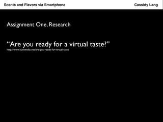 Scents Flavor Taster and Flavors App via Smartphone Cassidy Lang 
Assignment One, Research 
“Are you ready for a virtual taste?” 
http://www.kurzweilai.net/are-you-ready-for-virtual-taste 
 