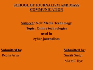 SCHOOL OF JOURNALISM AND MASS 
COMMUNICATION 
Subject : New Media Technology 
Topic: Online technologies 
used in 
cyber journalism 
Submitted to: Submitted by: 
Reena Arya Smriti Singh 
MAMC IIyr 
 