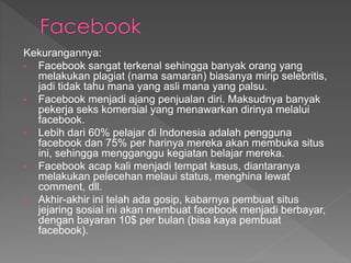 Kekurangannya:
• Facebook sangat terkenal sehingga banyak orang yang
melakukan plagiat (nama samaran) biasanya mirip selebritis,
jadi tidak tahu mana yang asli mana yang palsu.
• Facebook menjadi ajang penjualan diri. Maksudnya banyak
pekerja seks komersial yang menawarkan dirinya melalui
facebook.
• Lebih dari 60% pelajar di Indonesia adalah pengguna
facebook dan 75% per harinya mereka akan membuka situs
ini, sehingga mengganggu kegiatan belajar mereka.
• Facebook acap kali menjadi tempat kasus, diantaranya
melakukan pelecehan melaui status, menghina lewat
comment, dll.
• Akhir-akhir ini telah ada gosip, kabarnya pembuat situs
jejaring sosial ini akan membuat facebook menjadi berbayar,
dengan bayaran 10$ per bulan (bisa kaya pembuat
facebook).
 