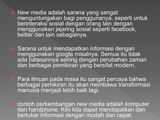  New media adalah sarana yang sangat
menguntungakan bagi penggunanya, seperti untuk
berinteraksi sosial dengan orang lain dengan
menggunakan jejaring sosial seperti facebook,
twitter dan lain sebagainya.
 Sarana untuk mendapatkan informasi dengan
menggunakan google misalnya. Semua itu tidak
ada batasannya seiring dengan perubahan zaman
dan berbagai pemikiran yang bersifat modern.
 Para ilmuan pada masa itu sangat percaya bahwa
berbagai pemikiran itu akan membawa transformasi
manusia menjadi lebih baik lagi.
 contoh perkembangan new media adalah komputer
dan handphone. Kini kita dapat mendapatkan dan
bertukar informasi dengan mudah dan cepat.
 