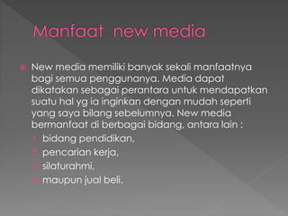  New media memiliki banyak sekali manfaatnya
bagi semua penggunanya. Media dapat
dikatakan sebagai perantara untuk mendapatkan
suatu hal yg ia inginkan dengan mudah seperti
yang saya bilang sebelumnya. New media
bermanfaat di berbagai bidang, antara lain :
1. bidang pendidikan,
2. pencarian kerja,
3. silaturahmi,
4. maupun jual beli.
 