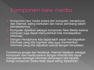  Komponen new media antara lain komputer, handphone,
dan internet. saling berkaitan dan harus seimbang dalam
pemakaiannya.
 Komputer dijadikan sebagai komponen New Media karena
computer juga dapat memudahkan kita mendapatkan
informasi.
 Dengan Handphone kita dapat lebih cepat mendapatkan
informasi yang kita inginkan atau juga memberikan
informasi yang kita dapatkan sesuai dengan kenyataan.
Contohnya google dan facebook. Internet dijadikan sebagai
komponen new media karena dengan Internet kita dapat
mengakses berbagai informasi dimanapun kita berada.
Ketiga komponen diatas tidak dapat saling dipisahkan.
 