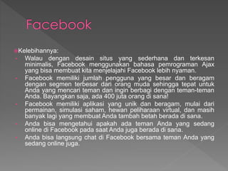 Kelebihannya:
• Walau dengan desain situs yang sederhana dan terkesan
minimalis, Facebook menggunakan bahasa pemrograman Ajax
yang bisa membuat kita menjelajahi Facebook lebih nyaman.
• Facebook memiliki jumlah pengguna yang besar dan beragam
dengan segmen terbesar dari orang muda sehingga tepat untuk
Anda yang mencari teman dan ingin berbagi dengan teman-teman
Anda. Bayangkan saja, ada 400 juta orang di sana!
• Facebook memiliki aplikasi yang unik dan beragam, mulai dari
permainan, simulasi saham, hewan peliharaan virtual, dan masih
banyak lagi yang membuat Anda tambah betah berada di sana.
• Anda bisa mengetahui apakah ada teman Anda yang sedang
online di Facebook pada saat Anda juga berada di sana.
• Anda bisa langsung chat di Facebook bersama teman Anda yang
sedang online juga.
 