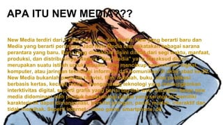 APA ITU NEW MEDIA???
New Media terdiri dari 2 kata yaitu New dan Media. New yang berarti baru dan
Media yang berarti perantara. Jadi New Media bisa dikatakan sebagai sarana
perantara yang baru. Baru yang dimaksud disini dilihat dari segi waktu, manfaat,
produksi, dan distribusinya. Namun "New Media" yang dimaksud disini
merupakan suatu istilah untuk sesuatu yang mencakup kemunculan digital,
komputer, atau jaringan teknologi informasi dan komunikasi di akhir abad ke-20.
New Media bukanlah program televisi, film, majalah, buku, atau publikasi
berbasis kertas, kecuali mereka mengandung teknologi yang memungkinkan
interktivitas digital, seperti grafis yang berisi tag-link web. Sebagian besar new
media didominasi oleh produk berteknologi digital yang seringkali memiliki
karakteristik dapat dimanipulasi, bersifat jaringan, padat, mudah, interaktif dan
tidak memihak. Seperti internet , video game, smartphone, dll.
 