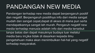 PANDANGAN NEW MEDIA
Pandangan terhadap new media dapat berpengaruh positif
dan negatif. Berpengaruh positifnya info dari media sangat
mudah dan sangat cepat,dapat di akses di mana pun serta
mendapatkannya sangat lah murah. Pengaruh negatif new
media terhadap manusia adalah info dari media tersebut
tanpa batas dan dapat masuknya budaya luar melalui
media baru ini,jika tidak di dasarkan kepada ilmu
pengetahuan maka akan menimbulkan hal-hal yang negatif
terhadap masyarakat.
 