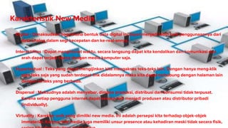 Karakteristik New Media
Digital : Dimaksudkan bagaimana bentuk data digital ini dapat menjadi lebih baik penggunaannya dari
data analog dalam segi kecepatan dan ke-real-annya.
Interaktifitas : Dapat menghemat waktu, secara langsung dapat kita kendalikan dan komunikasi dua
arah dapat terjadi hanya dengan media komputer saja.
Hypertextual : Teks yang dapat mengijinkan kita mengakses teks-teks lain. Dengan hanya meng-klik
satu teks saja yang sudah terdapat link didalamnya maka kita dapat terhubung dengan halaman lain
dengan isi teks yang berbeda.
Dispersal : Maksudnya adalah menyebar, dimana produksi, distribusi dan konsumsi tidak terpusat.
Karena setiap pengguna internet dapat sesuka hati menjadi produsen atau distributor pribadi
(individually).
Virtuality : Karekter unik yang dimiliki new media. Ini adalah persepsi kita terhadap objek-objek
immaterial. Karena new media juga memiliki unsur presence atau kehadiran meski tidak secara fisik,
 