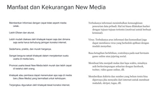 Manfaat dan Kekurangan New Media
Memberikan Informasi dengan cepat tidak seperti media
cetak.
Lebih Efisien dan akurat.
Lebih mudah diakses oleh khalayak kapan saja dan dimana
saja serta harus terhubung jaringan koneksi internet.
Sederhana, praktis, dan murah harganya.
Sangat berguna sekali khalayak dalam menjalankan suatu
usaha di media baru.
Promosi usaha lewat New Media lebih murah dan lebih cepat
di ketahui oleh orang.
khalayak atau pembaca dapat menemukan apa saja di media
baru (New Media) yang bermafaat untuk kehidupan.
Terjangkau digunakan oleh khalayak lewat koneksi internet.
Terbukanya informasi menimbulkan kemungkinan
pencurian data pribadi. Hal ini biasa dilakukan hacker
dengan tujuan-tujuan tertentu (motivasi untuk berbuat
kriminal).
Virus. Terbukanya arus informasi dan komunikasi juga
dapat membawa virus yang berkedok aplikasi dengan
mudah menyebar.
Rasa ketagihan berlebihan, contohnya pada saat bermain
game online atau jejaring social.
Membuat kita menjadi malas dan lupa waktu, misalnya
asik berkecimpungan seharian dengan facebook,
twitter, video game online, dll.
Memberikan doktrin dan sumber yang belum tentu bisa
dipercaya jika menyalin dari internet untuk membuat
makalah, skripsi, tugas, dll.
 