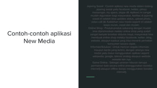 Contoh-contoh aplikasi
New Media
Jejaring Sosial : Contoh aplikasi new media dalam bidang
jejaring sosial yaitu facebook, twitter, yahoo
messenger, my space, skype dll. Aplikasi ini sangat
mudah digunakan bagi masyarakat, fasilitas di jejaring
sosial ini adalah bisa updates status, upload photo,
video call dll. Kelebihan new media seperti ini adalah
biaya murah, cepat dan mudah.
Online Shop : Produk-produk sekarang dengan mudah
bisa dipromosikan melalui online shop yang sudah
sangat banyak tersebar didunia maya, masyarakat bisa
membuat online shop melalui facebook, twitter, blog,
website, ataupun kaskus yang bisa menarik perhatian
konsumen secara cepat.
Informasi/Edukasi : Untuk mencari segala informasi
maupun berita yang terkini, dengan adanya new
media yaitu biasa menggunakan aplikasi seperti
wikipedia, google, televisi analog ataupun website
website lain nya.
Game Online : Sebagai saranan hiburan berupa
permainan baik secara online (menggunakan koneksi
internet) ataupun offline (tanpa menggunakan koneksi
internet).
 
