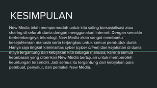KESIMPULAN
New Media telah mempermudah untuk kita saling bersosialisasi atau
sharing di seluruh dunia dengan menggunakan Internet. Dengan semakin
berkembangnya teknologi, New Media akan sangat membantu
kesejahteraan manusia serta terjangkau untuk semua penduduk dunia.
Hanya saja tingkat kriminalitas cyber (cyber crime) dan kejahatan di dunia
maya tergantung dari kebijakan kita sebagai manusia, karena semua
kebebasan yang diberikan New Media bertujuan untuk memperoleh
keuntungan tersendiri. Jadi semua itu tergantung dari kebijakan para
pembuat, penyalur, dan pemakai New Media.
 