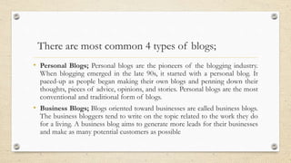 There are most common 4 types of blogs;
• Personal Blogs; Personal blogs are the pioneers of the blogging industry.
When blogging emerged in the late 90s, it started with a personal blog. It
paced-up as people began making their own blogs and penning down their
thoughts, pieces of advice, opinions, and stories. Personal blogs are the most
conventional and traditional form of blogs.
• Business Blogs; Blogs oriented toward businesses are called business blogs.
The business bloggers tend to write on the topic related to the work they do
for a living. A business blog aims to generate more leads for their businesses
and make as many potential customers as possible
 
