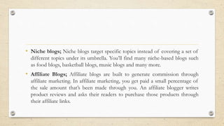 • Niche blogs; Niche blogs target specific topics instead of covering a set of
different topics under its umbrella. You’ll find many niche-based blogs such
as food blogs, basketball blogs, music blogs and many more.
• Affiliate Blogs; Affiliate blogs are built to generate commission through
affiliate marketing. In affiliate marketing, you get paid a small percentage of
the sale amount that’s been made through you. An affiliate blogger writes
product reviews and asks their readers to purchase those products through
their affiliate links.
 