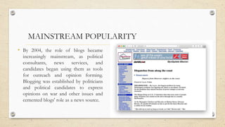 MAINSTREAM POPULARITY
• By 2004, the role of blogs became
increasingly mainstream, as political
consultants, news services, and
candidates began using them as tools
for outreach and opinion forming.
Blogging was established by politicians
and political candidates to express
opinions on war and other issues and
cemented blogs' role as a news source.
 