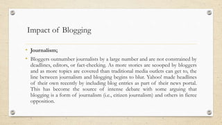 Impact of Blogging
• Journalism;
• Bloggers outnumber journalists by a large number and are not constrained by
deadlines, editors, or fact-checking. As more stories are scooped by bloggers
and as more topics are covered than traditional media outlets can get to, the
line between journalism and blogging begins to blur. Yahoo! made headlines
of their own recently by including blog entries as part of their news portal.
This has become the source of intense debate with some arguing that
blogging is a form of journalism (i.e., citizen journalism) and others in fierce
opposition.
 