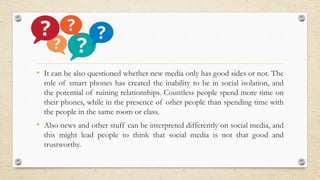 • It can be also questioned whether new media only has good sides or not. The
role of smart phones has created the inability to be in social isolation, and
the potential of ruining relationships. Countless people spend more time on
their phones, while in the presence of other people than spending time with
the people in the same room or class.
• Also news and other stuff can be interpreted differently on social media, and
this might lead people to think that social media is not that good and
trustworthy.
 