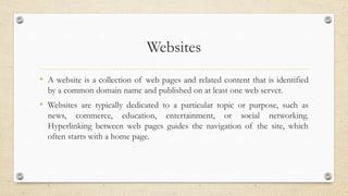 Websites
• A website is a collection of web pages and related content that is identified
by a common domain name and published on at least one web server.
• Websites are typically dedicated to a particular topic or purpose, such as
news, commerce, education, entertainment, or social networking.
Hyperlinking between web pages guides the navigation of the site, which
often starts with a home page.
 