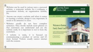 • Websites can be used in various ways: a personal
website, a corporate website for a company, a
government website, an organization website,
etc.
• Anyone can create a website and when it comes
to creating a website, design is very important. It
needs to be attractive to users.
• Websites usually do not have complete
sentences. They mostly include noun phrases so
that customers can understand and use the
website easily. It is important to not to bore the
customers.
• A website is static, it is focused on
communicating a product or service and it’s
more formal. Visitors usually cannot interact
with the content.
 