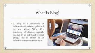 What Is Blog?
• A blog is a discussion or
informational website published
on the World Wide Web
consisting of discrete, typically
one run by an individual or small
group, that is written in an
informal or conversational style.
 