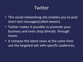 Twitter
• This social networking site enables you to post
short text messages(called tweets).
• Twitter makes it possible to promote your
business and even shop directly through
tweet.
• It releases the latest news at the same time
use the targeted ads with specific audiences.
 