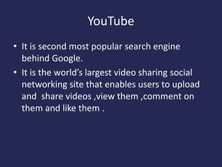 YouTube
• It is second most popular search engine
behind Google.
• It is the world’s largest video sharing social
networking site that enables users to upload
and share videos ,view them ,comment on
them and like them .
 
