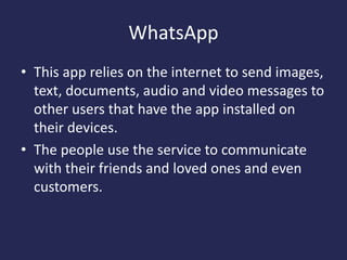 WhatsApp
• This app relies on the internet to send images,
text, documents, audio and video messages to
other users that have the app installed on
their devices.
• The people use the service to communicate
with their friends and loved ones and even
customers.
 